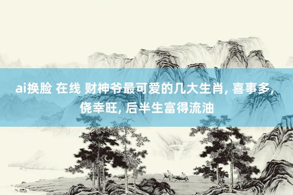ai换脸 在线 财神爷最可爱的几大生肖， 喜事多， 侥幸旺， 后半生富得流油