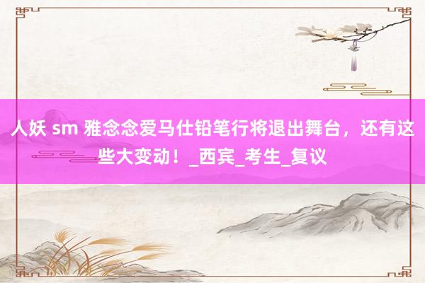 人妖 sm 雅念念爱马仕铅笔行将退出舞台，还有这些大变动！_西宾_考生_复议