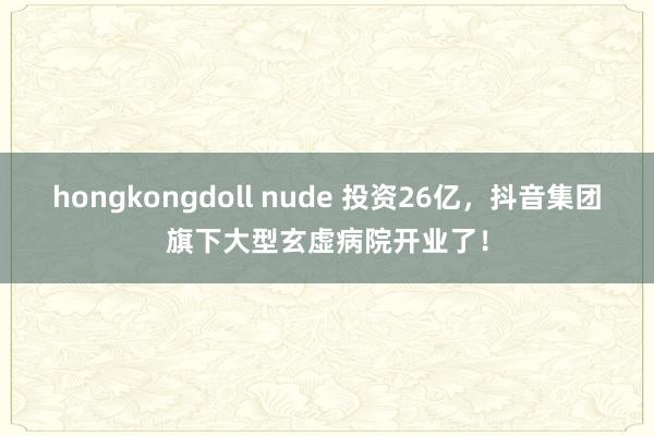 hongkongdoll nude 投资26亿，抖音集团旗下大型玄虚病院开业了！