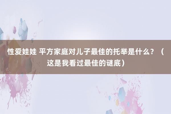 性爱娃娃 平方家庭对儿子最佳的托举是什么？（这是我看过最佳的谜底）