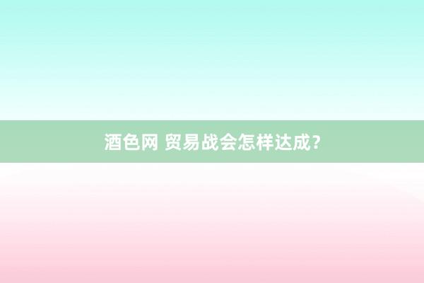 酒色网 贸易战会怎样达成？