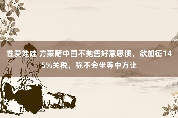 性爱娃娃 方豪赌中国不抛售好意思债，欲加征145%关税，称不会坐等中方让