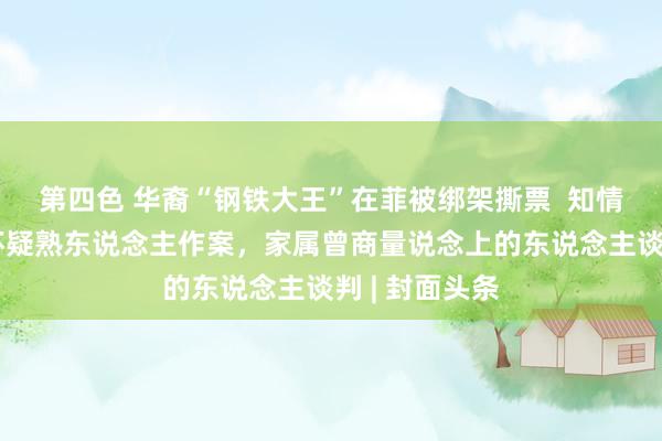 第四色 华裔“钢铁大王”在菲被绑架撕票  知情东说念主：怀疑熟东说念主作案，家属曾商量说念上的东说念主谈判 | 封面头条