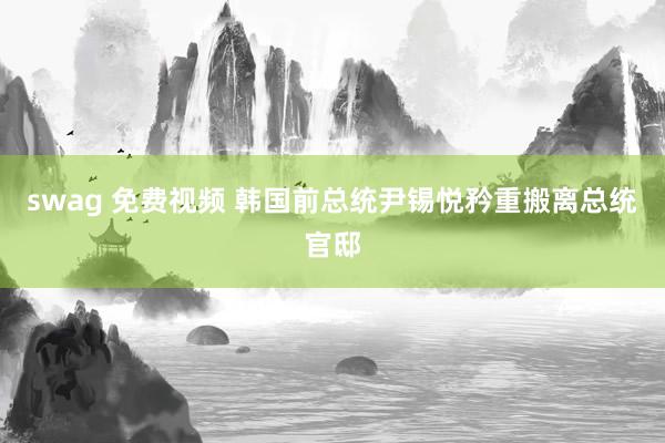 swag 免费视频 韩国前总统尹锡悦矜重搬离总统官邸
