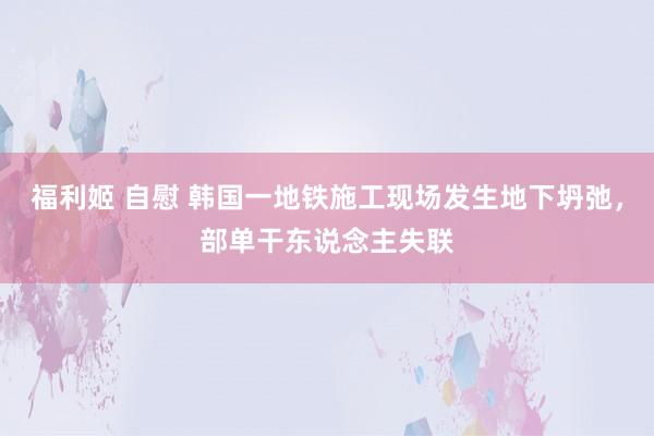福利姬 自慰 韩国一地铁施工现场发生地下坍弛，部单干东说念主失联