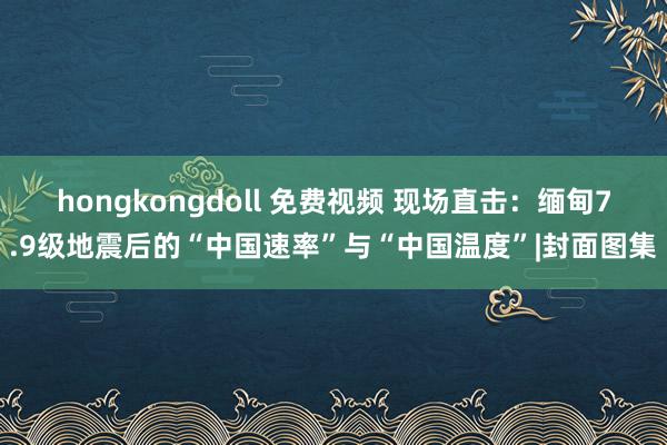 hongkongdoll 免费视频 现场直击：缅甸7.9级地震后的“中国速率”与“中国温度”|封面图集