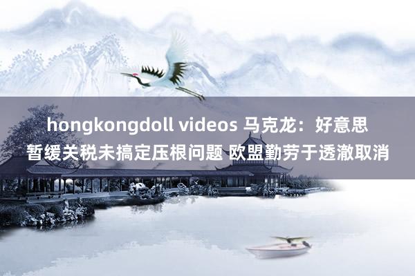 hongkongdoll videos 马克龙：好意思暂缓关税未搞定压根问题 欧盟勤劳于透澈取消