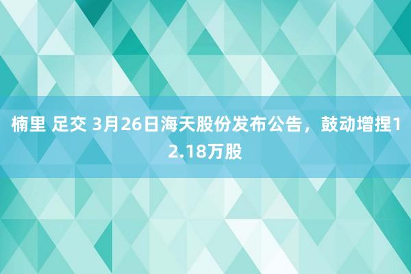 楠里 足交 3月26日海天股份发布公告，鼓动增捏12.18万股