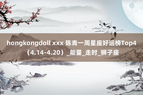 hongkongdoll xxx 陈青一周星座好运榜Top4（4.14-4.20）_能量_走时_狮子座