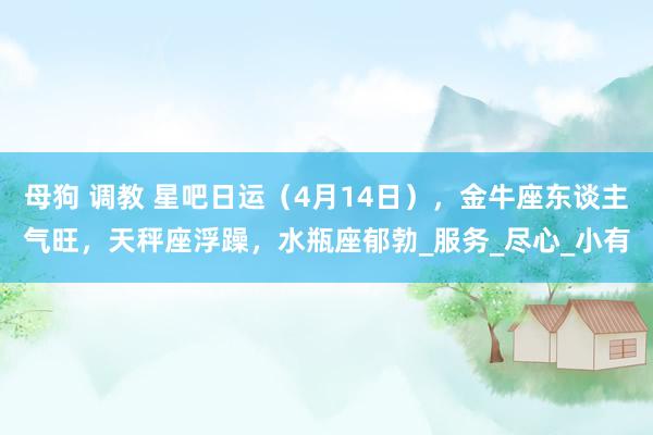 母狗 调教 星吧日运（4月14日），金牛座东谈主气旺，天秤座浮躁，水瓶座郁勃_服务_尽心_小有