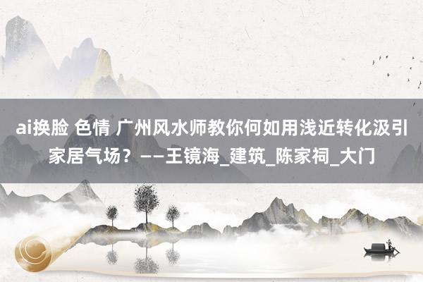ai换脸 色情 广州风水师教你何如用浅近转化汲引家居气场？——王镜海_建筑_陈家祠_大门