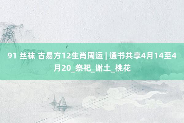 91 丝袜 古易方12生肖周运 | 通书共享4月14至4月20_祭祀_谢土_桃花