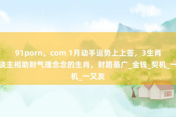 91porn。com 1月动手运势上上签，3生肖贵东谈主相助财气理念念的生肖，财路最广_金钱_契机_一又友