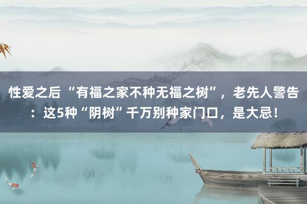 性爱之后 “有福之家不种无福之树”，老先人警告：这5种“阴树”千万别种家门口，是大忌！