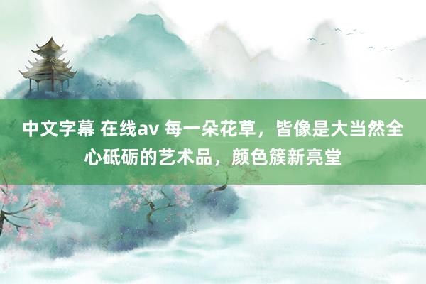 中文字幕 在线av 每一朵花草，皆像是大当然全心砥砺的艺术品，颜色簇新亮堂