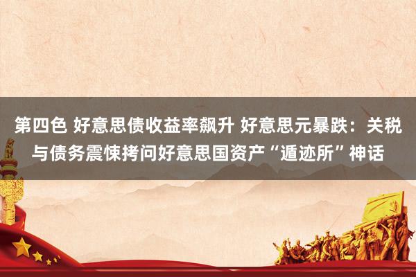 第四色 好意思债收益率飙升 好意思元暴跌：关税与债务震悚拷问好意思国资产“遁迹所”神话