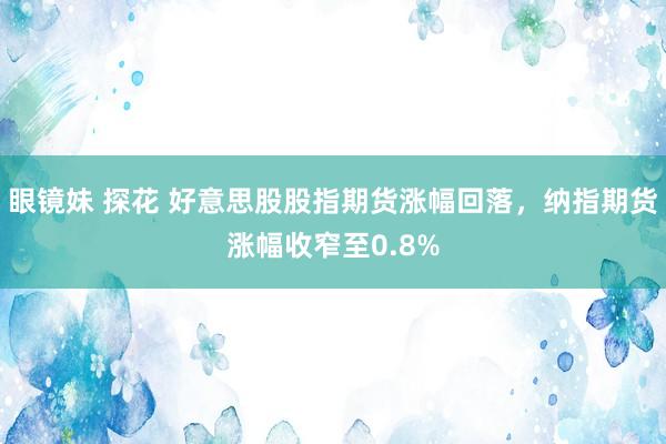 眼镜妹 探花 好意思股股指期货涨幅回落，纳指期货涨幅收窄至0.8%