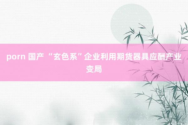 porn 国产 “玄色系”企业利用期货器具应酬产业变局