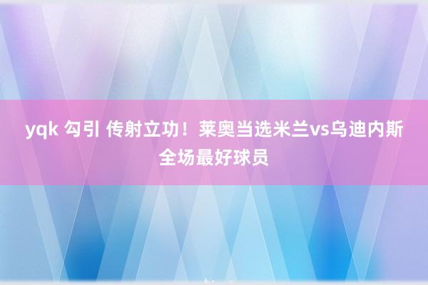 yqk 勾引 传射立功！莱奥当选米兰vs乌迪内斯全场最好球员
