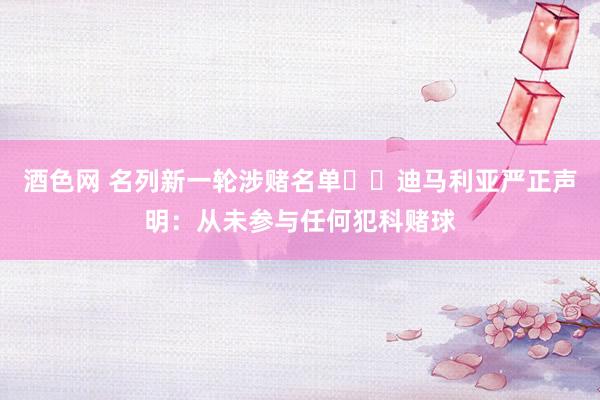 酒色网 名列新一轮涉赌名单⚠️迪马利亚严正声明：从未参与任何犯科赌球