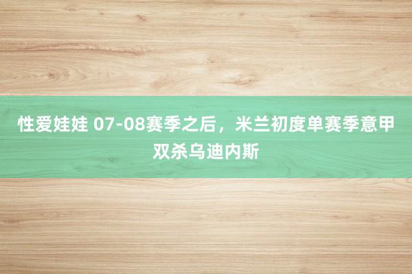 性爱娃娃 07-08赛季之后，米兰初度单赛季意甲双杀乌迪内斯