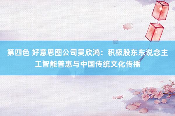第四色 好意思图公司吴欣鸿：积极股东东说念主工智能普惠与中国传统文化传播
