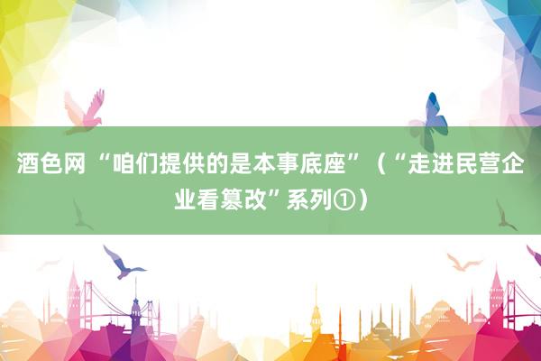 酒色网 “咱们提供的是本事底座”（“走进民营企业看篡改”系列①）