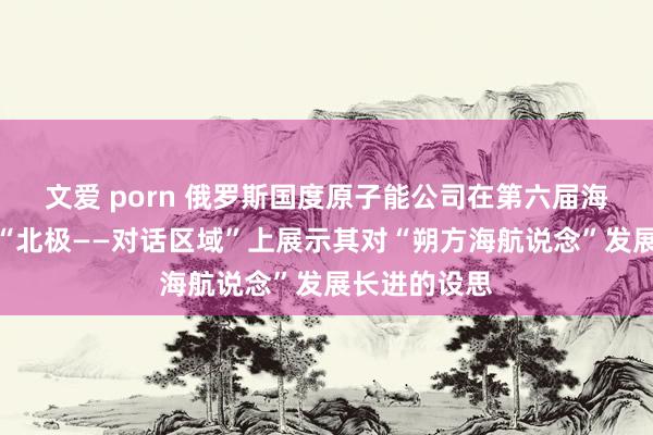 文爱 porn 俄罗斯国度原子能公司在第六届海外北极论坛“北极——对话区域”上展示其对“朔方海航说念”发展长进的设思
