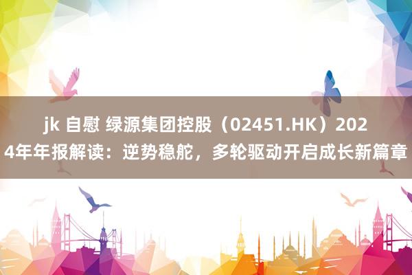 jk 自慰 绿源集团控股（02451.HK）2024年年报解读：逆势稳舵，多轮驱动开启成长新篇章