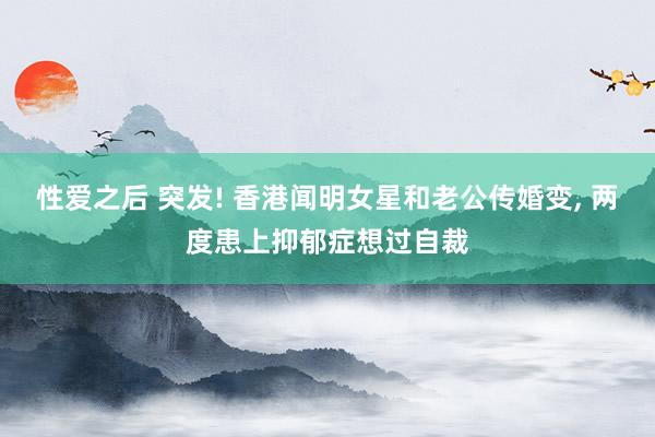 性爱之后 突发! 香港闻明女星和老公传婚变， 两度患上抑郁症想过自裁