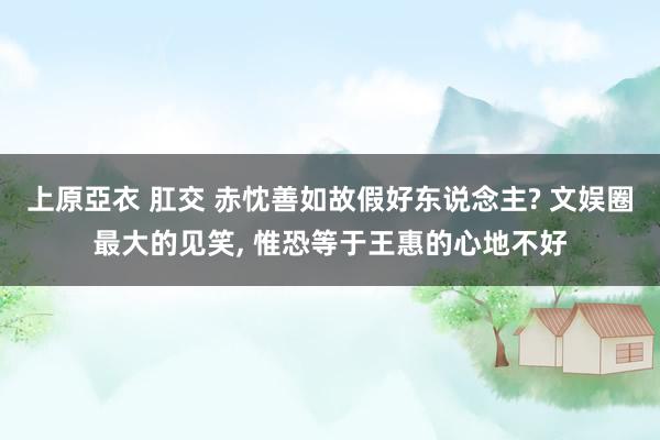 上原亞衣 肛交 赤忱善如故假好东说念主? 文娱圈最大的见笑， 惟恐等于王惠的心地不好