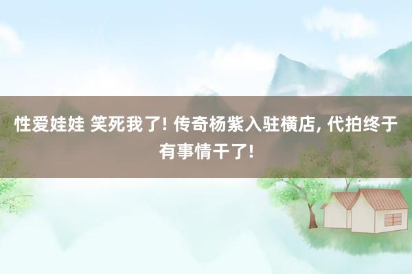 性爱娃娃 笑死我了! 传奇杨紫入驻横店， 代拍终于有事情干了!