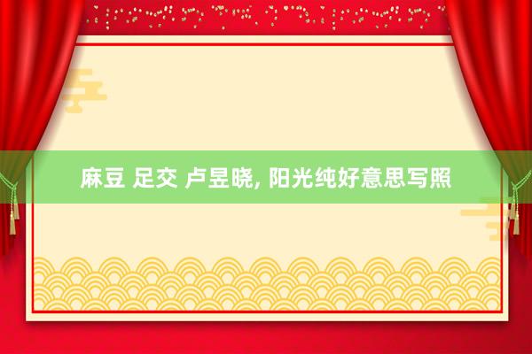 麻豆 足交 卢昱晓， 阳光纯好意思写照