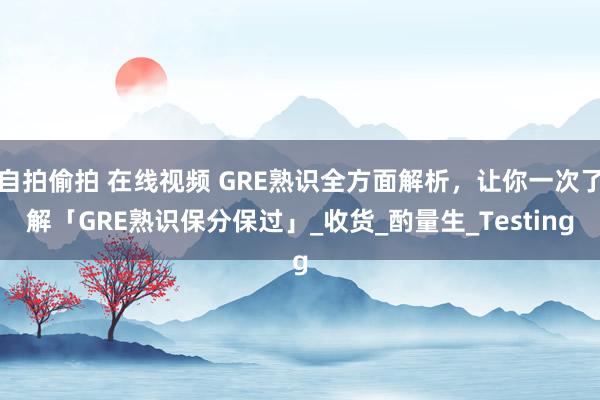 自拍偷拍 在线视频 GRE熟识全方面解析，让你一次了解「GRE熟识保分保过」_收货_酌量生_Testing