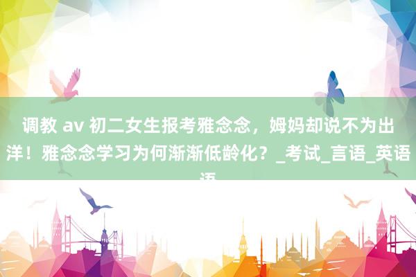 调教 av 初二女生报考雅念念，姆妈却说不为出洋！雅念念学习为何渐渐低龄化？_考试_言语_英语
