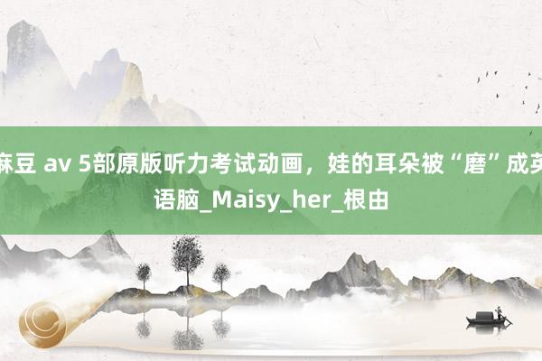 麻豆 av 5部原版听力考试动画，娃的耳朵被“磨”成英语脑_Maisy_her_根由