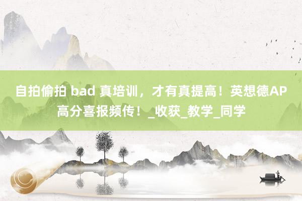 自拍偷拍 bad 真培训，才有真提高！英想德AP高分喜报频传！_收获_教学_同学