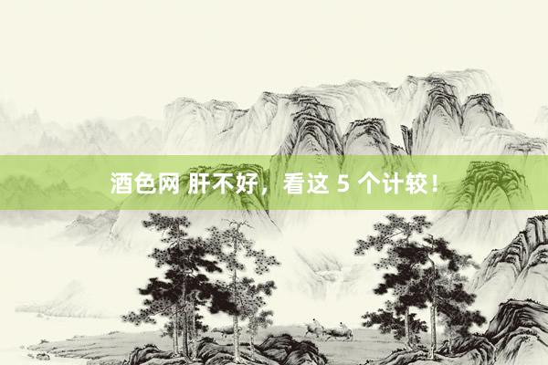 酒色网 肝不好,看这 5 个计较!