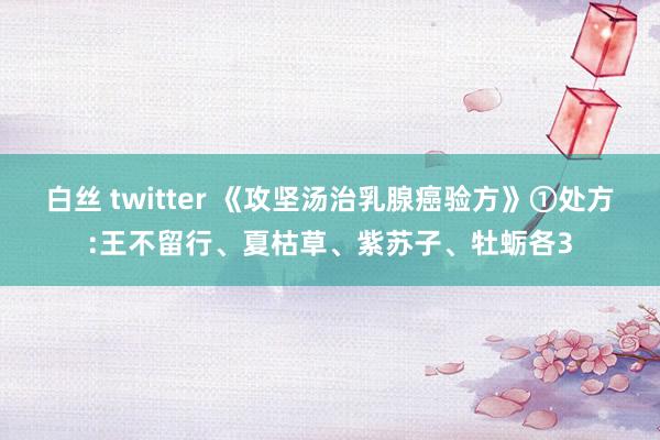 白丝 twitter 《攻坚汤治乳腺癌验方》①处方:王不留行、夏枯草、紫苏子、牡蛎各3