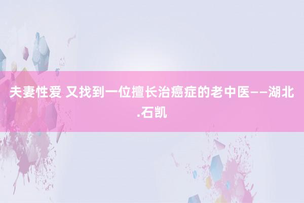 夫妻性爱 又找到一位擅长治癌症的老中医——湖北.石凯