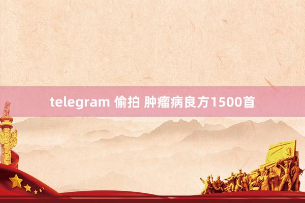 telegram 偷拍 肿瘤病良方1500首