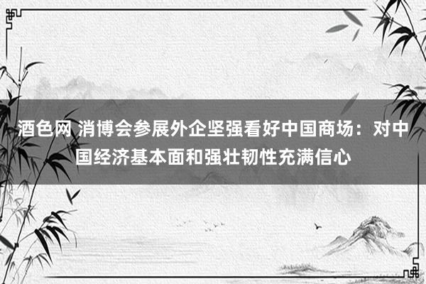 酒色网 消博会参展外企坚强看好中国商场：对中国经济基本面和强壮韧性充满信心
