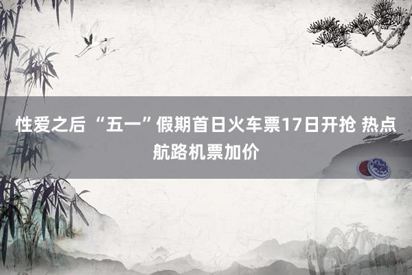 性爱之后 “五一”假期首日火车票17日开抢 热点航路机票加价