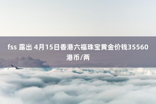 fss 露出 4月15日香港六福珠宝黄金价钱35560港币/两