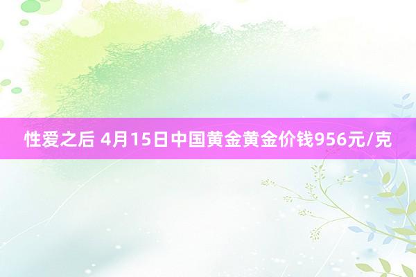 性爱之后 4月15日中国黄金黄金价钱956元/克