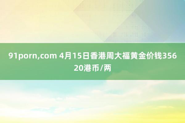 91porn，com 4月15日香港周大福黄金价钱35620港币/两