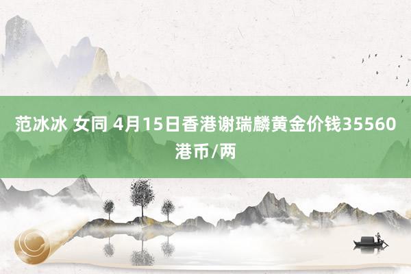 范冰冰 女同 4月15日香港谢瑞麟黄金价钱35560港币/两