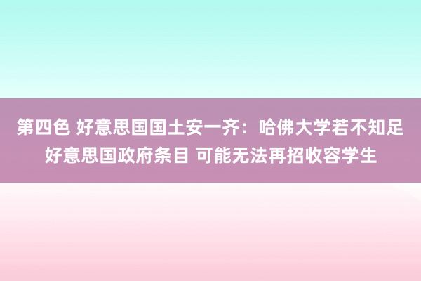 第四色 好意思国国土安一齐：哈佛大学若不知足好意思国政府条目 可能无法再招收容学生