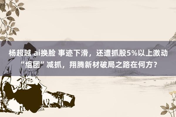 杨超越 ai换脸 事迹下滑，还遭抓股5%以上激动“组团”减抓，翔腾新材破局之路在何方？