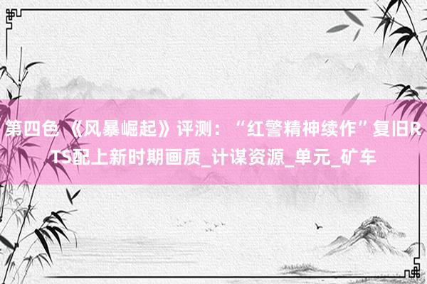 第四色 《风暴崛起》评测：“红警精神续作”复旧RTS配上新时期画质_计谋资源_单元_矿车